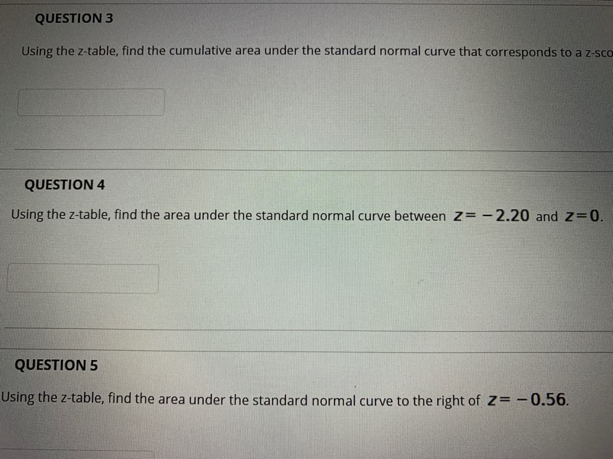 QUESTION 3
Using the z-table, find the cumulative area under the standard normal curve that corresponds to a z-sco
QUESTION 4
Using the z-table, find the area under the standard normal curve between Z= -2.20 and Z=0.
QUESTION 5
Using the z-table, find the area under the standard normal curve to the right of Z= -0.56.
