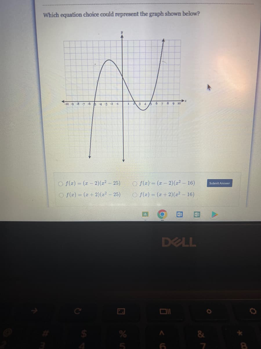 Which equation choice could represent the graph shown below?
-10 9 8 7 6 k -4-3 -2 -1
Of(x) = (x-2)(x² - 25)
Of(x) = (x + 2)(x² - 25)
1
3 4 5 6 7
8 9 10
- 16)
Of(x)=(x-2)(x²
Of(x) = (x + 2)(x² - 16)
w
x1
DELL
Submit Answer
O
Ö