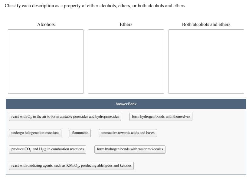 Classify each description as a property of either alcohols, ethers, or both alcohols and ethers.
Alcohols
Ethers
Both alcohols and ethers
Answer Bank
react with O, in the air to form unstable peroxides and hydroperoxides
form hydrogen bonds with themselves
undergo halogenation reactions
flammable
unreactive towards acids and bases
produce CO, and H,0 in combustion reactions
form hydrogen bonds with water molecules
react with oxidizing agents, such as KMNO,. producing aldehydes and ketones
