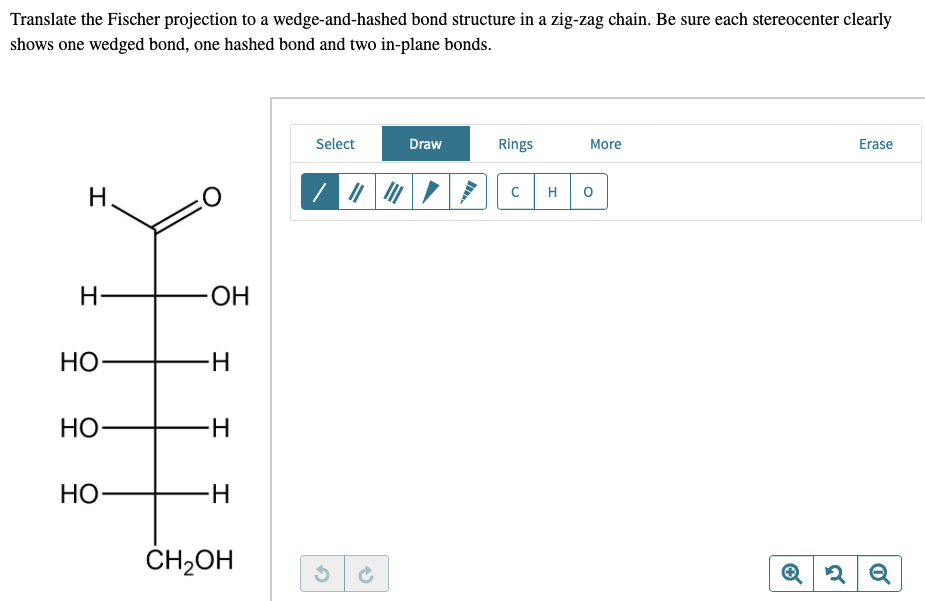 Translate the Fischer projection to a wedge-and-hashed bond structure in a zig-zag chain. Be sure each stereocenter clearly
shows one wedged bond, one hashed bond and two in-plane bonds.
Select
Draw
Rings
More
Erase
H
||||
с
Q2 Q
H
HO
HO
HO
-OH
-H
-H
-H
CH₂OH
H
O