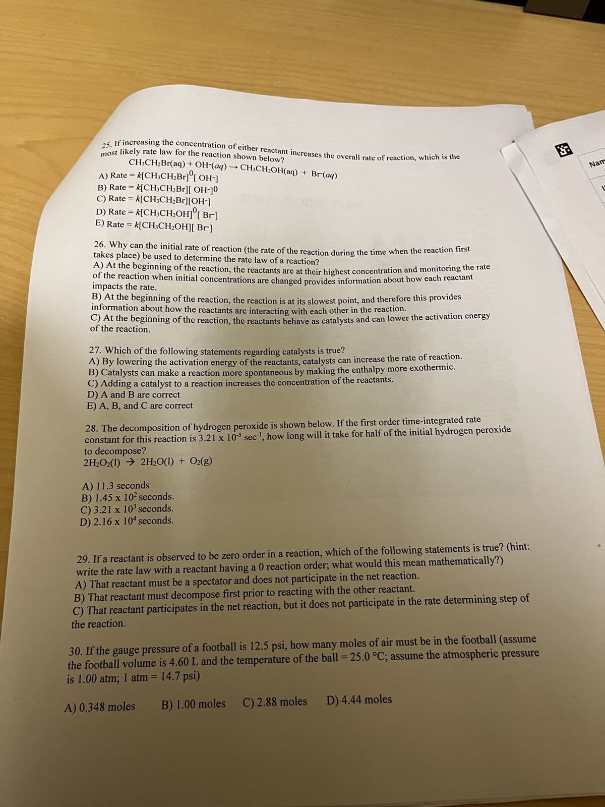 ### Chemistry Multiple-Choice Questions

#### Question 25
**If increasing the concentration of either reactant increases the overall rate of reaction, which is the most likely rate law for the reaction shown below?**
\[ \text{CH}_{3}\text{CH}_{2}\text{Br}(\text{aq}) + \text{OH}^- (\text{aq}) \rightarrow \text{CH}_{3}\text{CH}_{2}\text{OH} (\text{aq}) + \text{Br}^- (\text{aq}) \]

A) Rate = \( k[\text{CH}_{3}\text{CH}_{2}\text{Br}][\text{OH}^-]\)

B) Rate = \( k[\text{CH}_{3}\text{CH}_{2}\text{Br}]^2 [\text{OH}^-]\)

C) Rate = \( k[\text{CH}_{3}\text{Br}][\text{OH}^-]^2\)

D) Rate = \( k[\text{CH}_{3}\text{CH}_{2}\text{OH}] [\text{Br}^-]\)

### Question 26
**Why can the initial rate of reaction (the rate of the reaction during the time when the reaction first takes place) be used to determine the rate law of a reaction?**

A) At the beginning of the reaction, the reactants are at their highest concentration and monitoring the rate of the reaction when initial concentrations are changed provides information about how each reactant impacts the rate.

B) At the beginning of the reaction, the reaction is at its slowest point, and therefore this provides information about how the reactants are interacting with each other in the reaction.

C) At the beginning of the reaction, the reactants behave as catalysts and can lower the activation energy of the reaction.

D) All of the above.

E) A, B, and C are correct.

#### Question 28
**The decomposition of hydrogen peroxide is shown below. If the first order time-integrated rate constant for this reaction is 3.21 x 10^5 sec^-1, how long will it take for half of the initial hydrogen peroxide to decompose?**
\[ 2\text{H}_2\text{O}_2(l) \rightarrow 2\text{H}_2\text{O}(l) + \text{O}_