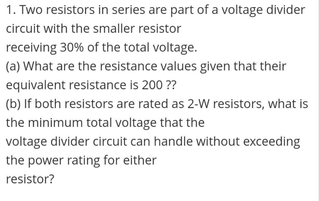 1. Two resistors in series are part of a voltage divider
circuit with the smaller resistor
receiving 30% of the total voltage.
(a) What are the resistance values given that their
equivalent resistance is 200 ??
(b) If both resistors are rated as 2-W resistors, what is
the minimum total voltage that the
voltage divider circuit can handle without exceeding
the power rating for either
resistor?
