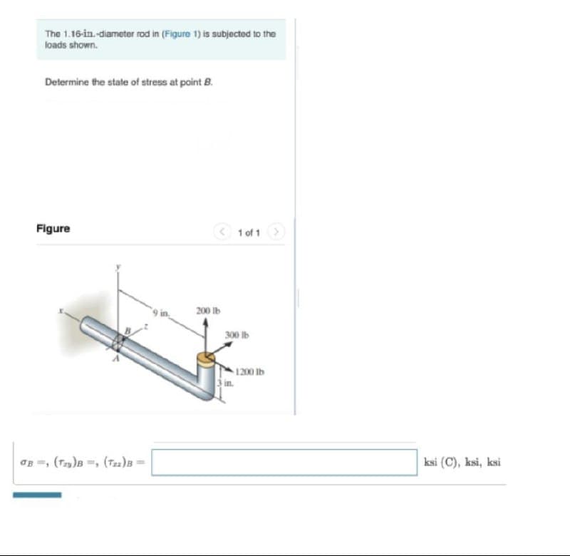 The 1.16-in.-diameter rod in (Figure 1) is subjected to the
loads shown.
Determine the state of stress at point B.
Figure
1 of 1>
200 lb
300 Ib
1200 lb
in.
aB =, (T)B =, (Tzz)B
ksi (C), ksi, ksi
