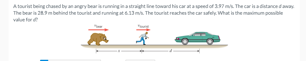 **Scenario: Calculating Maximum Distance for Safety**

A tourist, chased by an angry bear, is sprinting in a straight line toward his parked car at a speed of 3.97 m/s. The car is a distance \(d\) meters away from the tourist's current position. Simultaneously, the bear, which is 28.9 meters behind the tourist, is running at a speed of 6.13 m/s. We need to determine the maximum possible value for \(d\) such that the tourist manages to reach the car safely.

### Diagram Description:
The diagram visually illustrates the scenario described:

1. **Characters**: 
    - **The Bear**: Positioned 28.9 meters behind the tourist, moving rightward with a speed of 6.13 m/s (\(v_{bear} = 6.13 \text{ m/s}\)).
    - **The Tourist**: Running towards a car, positioned ahead and moving rightward with a speed of 3.97 m/s (\(v_{tourist} = 3.97 \text{ m/s}\)).
    - **The Car**: Located at a distance \(d\) meters from the tourist.

2. **Distance Annotation**:
    - The distance between the bear and the tourist is labeled as 28.9 meters.
    - The distance between the tourist and the car is labeled as \(d\) meters.

### Problem Statement:
To find the maximum possible value for \(d\) ensuring the tourist reaches the car before the bear catches up:
- Given:
    - Speed of the bear (\(v_{bear}\)): 6.13 m/s
    - Speed of the tourist (\(v_{tourist}\)): 3.97 m/s
    - Initial distance between the bear and the tourist: 28.9 meters
- Compute: The maximum distance \(d\) that allows the tourist to reach the car safely.

This maximum distance \(d\) can be calculated using principles of kinematics and relative speed. The solution involves ensuring that the time taken by the tourist to reach the car is less than or equal to the time taken by the bear to reach the tourist.