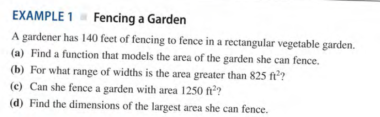 EXAMPLE 1 Fencing a Garden
A gardener has 140 feet of fencing to fence in a rectangular vegetable garden.
(a) Find a function that models the area of the garden she can fence.
(b) For what range of widths is the area greater than 825 ft²?
(c) Can she fence a garden with area 1250 ft??
(d) Find the dimensions of the largest area she can fence.
