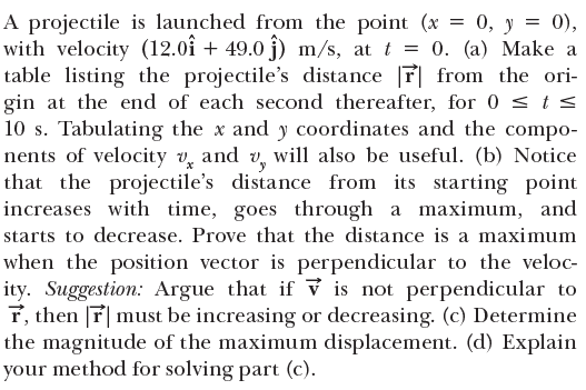 A projectile is launched from the point (x = 0, y = 0),
with velocity (12.0î + 49.0 j) m/s, at t = 0. (a) Make a
table listing the projectile's distance T from the ori-
gin at the end of each second thereafter, for 0 < t s
10 s. Tabulating the x and y coordinates and the compo-
nents of velocity v, and v, will also be useful. (b) Notice
that the projectile's distance from its starting point
increases with time, goes through a maximum, and
starts to decrease. Prove that the distance is a maximum
when the position vector is perpendicular to the veloc-
ity. Suggestion: Argue that if v is not perpendicular to
r, then r must be increasing or decreasing. (c) Determine
the magnitude of the maximum displacement. (d) Explain
your method for solving part (c).
