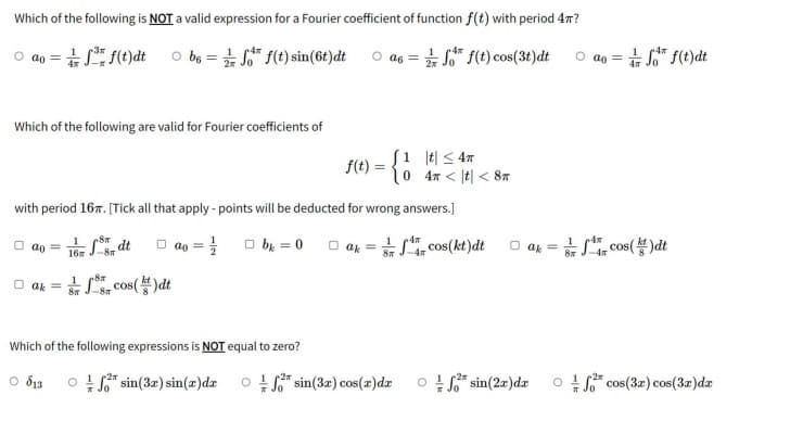 Which of the following is NOT a valid expression for a Fourier coefficient of function f(t) with period 4m?
Ⓒao=ff(t)dt
be=ff(t) sin(6t)dtas=
f(t) cos(3t)dt ao=/f f(t)dt
Which of the following are valid for Fourier coefficients of
1 t ≤ 4T
f(t)=
= {1 0
4
< t < 8T
with period 16. [Tick all that apply - points will be deducted for wrong answers.]
1
Ⓒao =
16-80
fdt
=
□bk=0ak = cos(kt)dt
14
-4T
ak
cos()dt
8m
ak =
8x
8K -8T
cos(k)dt
Which of the following expressions is NOT equal to zero?
○ 813
Of sin(3x) sin(a)da of sin(3x) cos(x) dx
12m
Of* sin(2x) dx of cos(3x) cos(3x)da