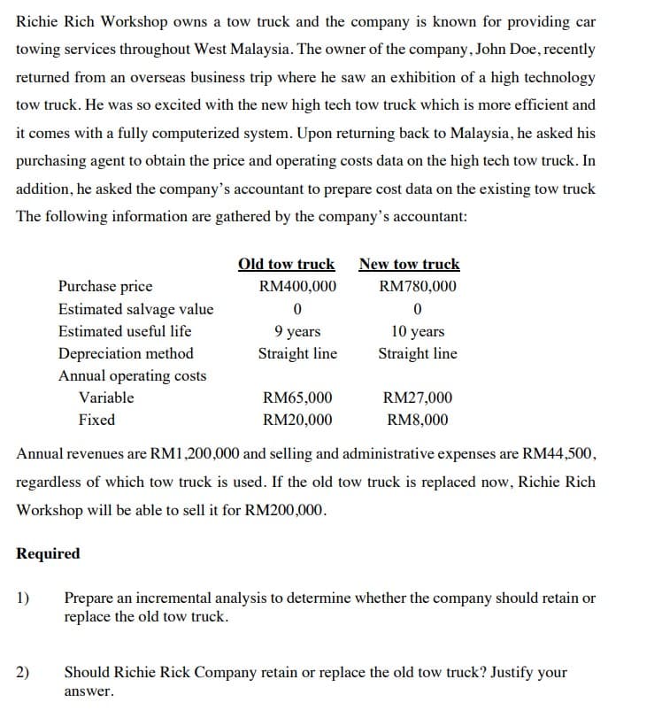 Richie Rich Workshop owns a tow truck and the company is known for providing car
towing services throughout West Malaysia. The owner of the company, John Doe, recently
returned from an overseas business trip where he saw an exhibition of a high technology
tow truck. He was so excited with the new high tech tow truck which is more efficient and
it comes with a fully computerized system. Upon returning back to Malaysia, he asked his
purchasing agent to obtain the price and operating costs data on the high tech tow truck. In
addition, he asked the company's accountant to prepare cost data on the existing tow truck
The following information are gathered by the company's accountant:
Old tow truck New tow truck
RM400,000
RM780,000
Purchase price
Estimated salvage value
0
0
Estimated useful life
9 years
10 years
Depreciation method
Straight line
Straight line
Annual operating costs
RM65,000
RM27,000
Variable
Fixed
RM20,000
RM8,000
Annual revenues are RM1,200,000 and selling and administrative expenses are RM44,500,
regardless of which tow truck is used. If the old tow truck is replaced now, Richie Rich
Workshop will be able to sell it for RM200,000.
Required
1)
Prepare an incremental analysis to determine whether the company should retain or
replace the old tow truck.
2)
Should Richie Rick Company retain or replace the old tow truck? Justify your
answer.