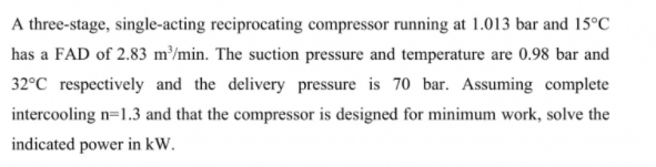 A three-stage, single-acting reciprocating compressor running at 1.013 bar and 15°C
has a FAD of 2.83 m/min. The suction pressure and temperature are 0.98 bar and
32°C respectively and the delivery pressure is 70 bar. Assuming complete
intercooling n=1.3 and that the compressor is designed for minimum work, solve the
indicated power in kW.
