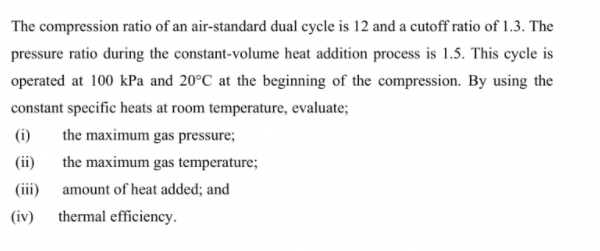 The compression ratio of an air-standard dual cycle is 12 and a cutoff ratio of 1.3. The
pressure ratio during the constant-volume heat addition process is 1.5. This cycle is
operated at 100 kPa and 20°C at the beginning of the compression. By using the
constant specific heats at room temperature, evaluate;
(i)
the maximum gas pressure;
(ii)
the maximum gas temperature;
(iii)
amount of heat added; and
(iv)
thermal efficiency.
