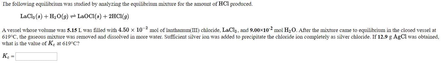 The following equilibrium was studied by analyzing the equilibrium mixture for the amount of HCl produced.
LaCl3 (s) + H20(g) =LaOC1(s) + 2HCI(g)
A vessel whose volume was 5.15 L was filled with 4.50 x 102 mol of lanthanum(III) chloride, LaCl3, and 9.00x102 mol H2O. After the mixture came to equilibrium in the closed vessel at
619°C, the gaseous mixture was removed and dissolved in more water. Sufficient silver ion was added to precipitate the chloride ion completely as silver chloride. If 12.9 g AgCl was obtained,
what is the value of K. at 619°C?
