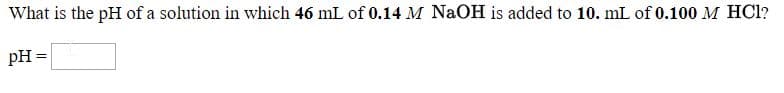 What is the pH of a solution in which 46 mL of 0.14 M NaOH is added to 10. mL of 0.100 M HCl?
pH =
