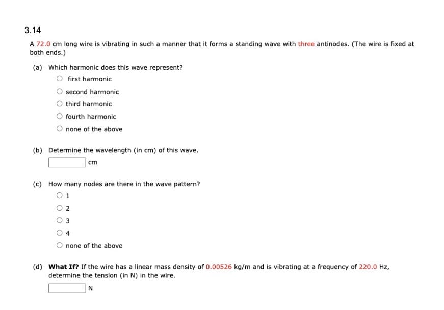 3.14
A 72.0 cm long wire is vibrating in such a manner that it forms a standing wave with three antinodes. (The wire is fixed at
both ends.)
(a) Which harmonic does this wave represent?
first harmonic
second harmonic
third harmonic
fourth harmonic
none of the above
(b) Determine the wavelength (in cm) of this wave.
cm
(c) How many nodes are there in the wave pattern?
1
4
none of the above
(d) What If? If the wire has a linear mass density of 0.00526 kg/m and is vibrating at a frequency of 220.0 Hz,
determine the tension (in N) in the wire.
N
