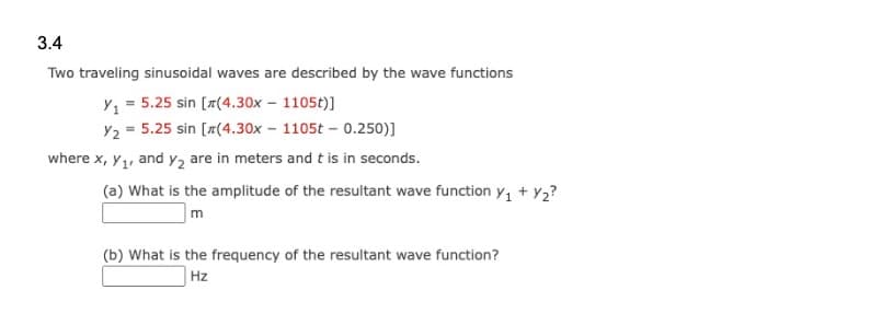 3.4
Two traveling sinusoidal waves are described by the wave functions
Y₁ = 5.25 sin [x(4.30x - 1105t)]
Y₂ = 5.25 sin [x(4.30x - 1105t - 0.250)]
where x, y₁, and y₂ are in meters and t is in seconds.
(a) What is the amplitude of the resultant wave function Y₁+Y₂?
m
(b) What is the frequency of the resultant wave function?
Hz