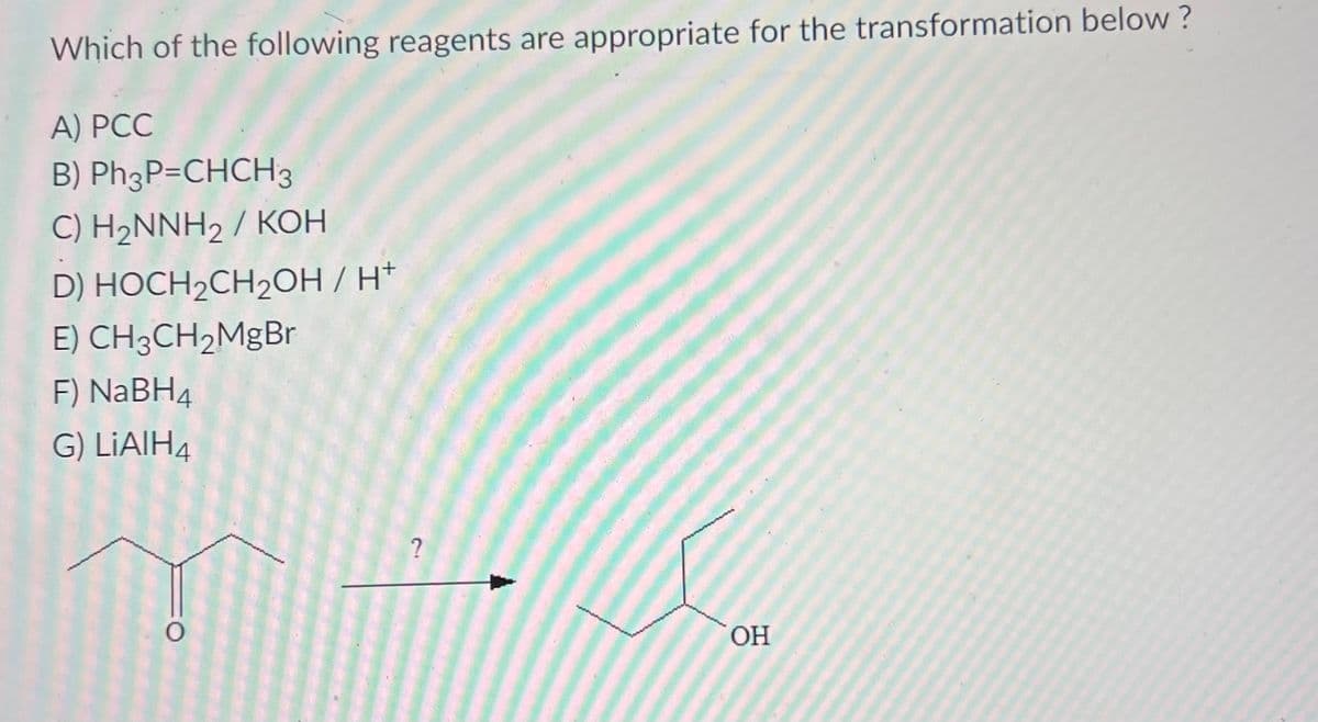 Which of the following reagents are appropriate for the transformation below?
A) PCC
B) Ph3P=CHCH3
C) H₂NNH₂ / KOH
D) HOCH₂CH₂OH / H*
E) CH3CH₂MgBr
F) NaBH4
G) LiAlH4
O
?
OH