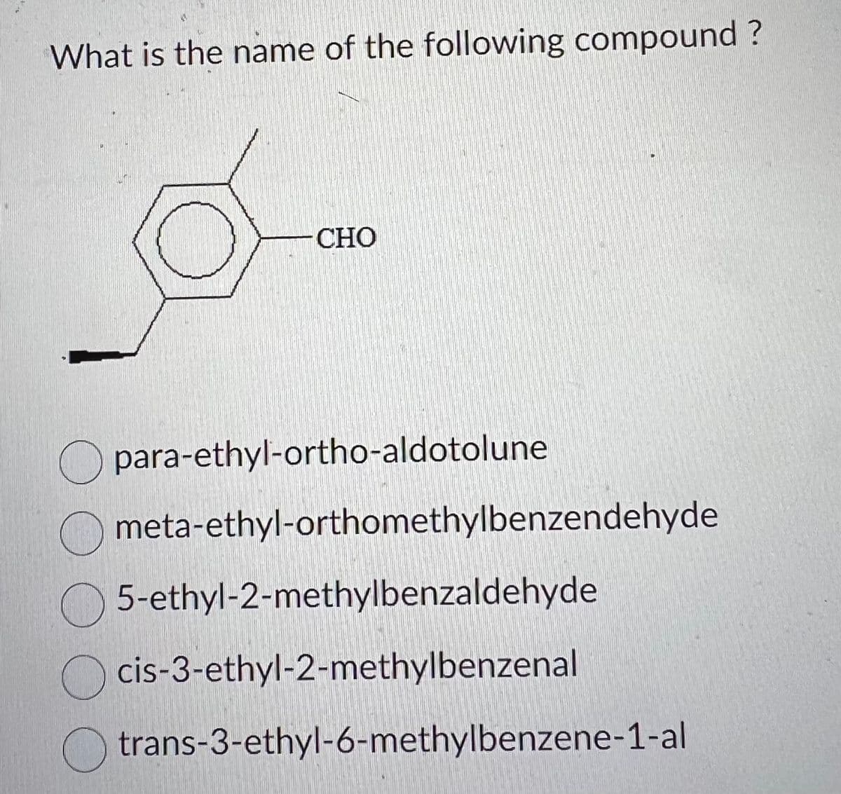 What is the name of the following compound?
CHO
para-ethyl-ortho-aldotolune
meta-ethyl-orthomethylbenzendehyde
5-ethyl-2-methylbenzaldehyde
cis-3-ethyl-2-methylbenzenal
trans-3-ethyl-6-methylbenzene-1-al