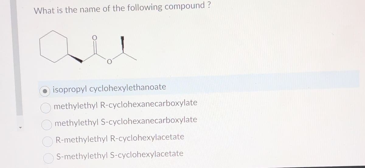 What is the name of the following compound?
isopropyl cyclohexylethanoate
methylethyl R-cyclohexanecarboxylate
methylethyl S-cyclohexanecarboxylate
R-methylethyl R-cyclohexylacetate
OS-methylethyl S-cyclohexylacetate