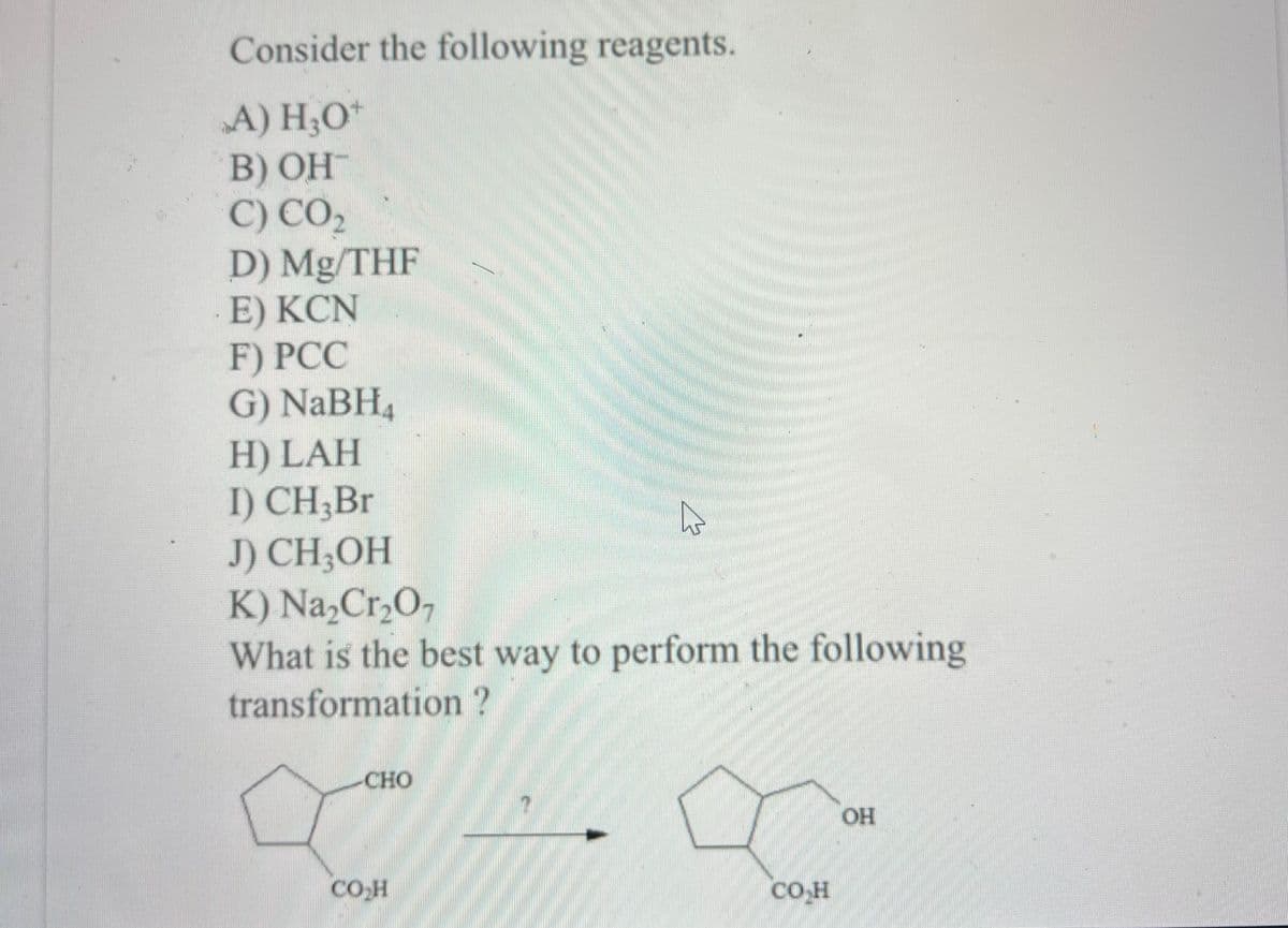 Consider the following reagents.
A) H₂O*
B) OH
C) CO₂
D) Mg/THF
E) KCN
F) PCC
G) NaBH₂
H) LAH
I) CH₂Br
J) CH3OH
K) Na₂Cr₂O7
What is the best way to perform the following
transformation?
CHO
☆
CO₂H
CO H
OH