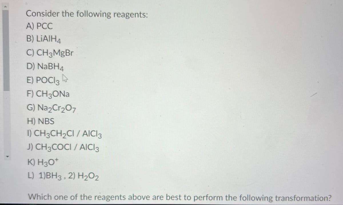 Consider the following reagents:
A) PCC
B) LIAIH4
C) CH 3MgBr
D) NaBH4
E) POCI3
F) CH 3ONa
G) Na2Cr₂O7
H) NBS
I) CH3CH₂CI / AICI 3
J) CH3COCI / AICI 3
K) H3O+
L) 1)BH3, 2) H₂O₂
Which one of the reagents above are best to perform the following transformation?