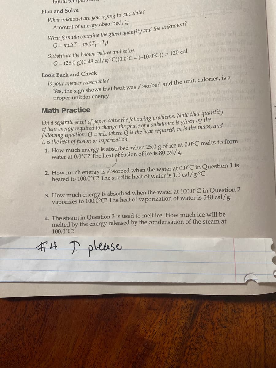 Initial temp
Plan and Solve
What unknown are you trying to calculate?
Amount of energy absorbed, Q
What formula contains the given quantity and the unknown?
Q = mcAT = mc(T₁-T₁)
Substitute the known values and solve.
Q=(25.0 g)(0.48 cal/g °C)(0.0°C - (-10.0°C)) = 120 cal
Look Back and Check
Is your answer reasonable?
Yes, the sign shows that heat was absorbed and the unit, calories, is a
proper unit for energy.
Math Practice
On a separate sheet of paper, solve the following problems. Note that quantity
of heat energy required to change the phase of a substance is given by the
following equation: Q = mL, where Q is the heat required, m is the mass, and
L is the heat of fusion or vaporization.
1. How much energy is absorbed when 25.0 g of ice at 0.0°C melts to form
water at 0.0°C? The heat of fusion of ice is 80 cal/g.
2. How much energy is absorbed when the water at 0.0°C in Question 1 is
heated to 100.0°C? The specific heat of water is 1.0 cal/g. °C.
3. How much energy is absorbed when the water at 100.0°C in Question 2
vaporizes to 100.0°C? The heat of vaporization of water is 540 cal/g.
4. The steam in Question 3 is used to melt ice. How much ice will be
melted by the energy released by the condensation of the steam at
100.0°C?
#4 ↑ please