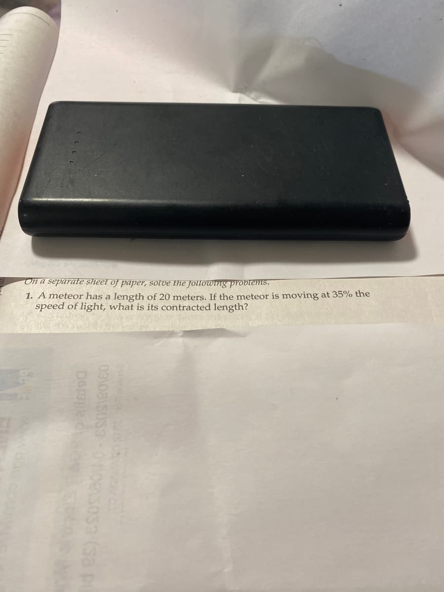 C
On a separate sheet of paper, solve the following problems.
1. A meteor has a length of 20 meters. If the meteor is moving at 35% the
speed of light, is its contracted length?
what
15 ba
De 1800
10310815033-0110e3033 (sa pi