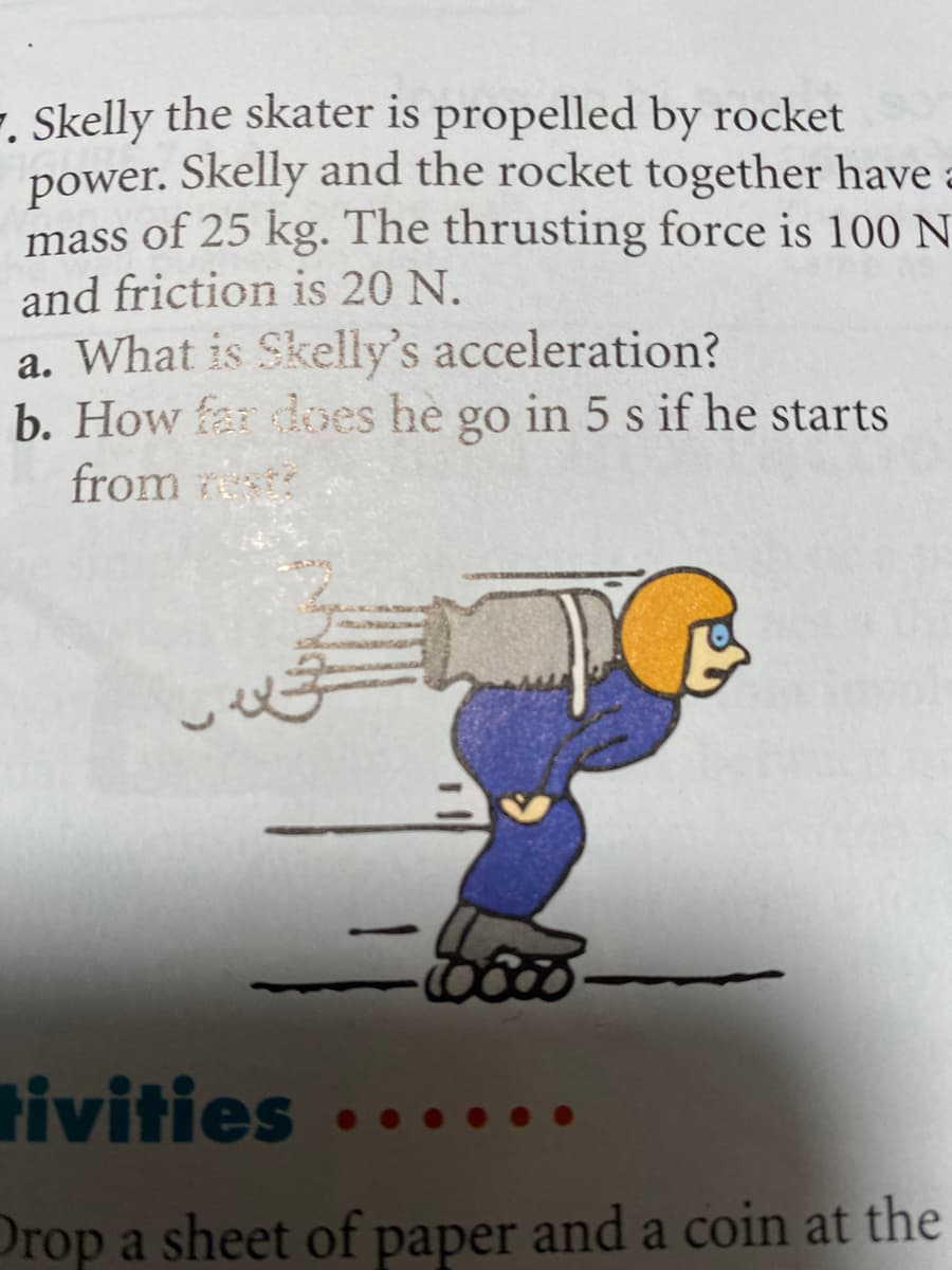 . Skelly the skater is propelled by rocket
power. Skelly and the rocket together have a
mass of 25 kg. The thrusting force is 100 N
and friction is 20 N.
a. What is Skelly's acceleration?
b. How far does he go in 5 s if he starts
from
TO
محمد
-5000
tivities
Drop a sheet of paper and a coin at the