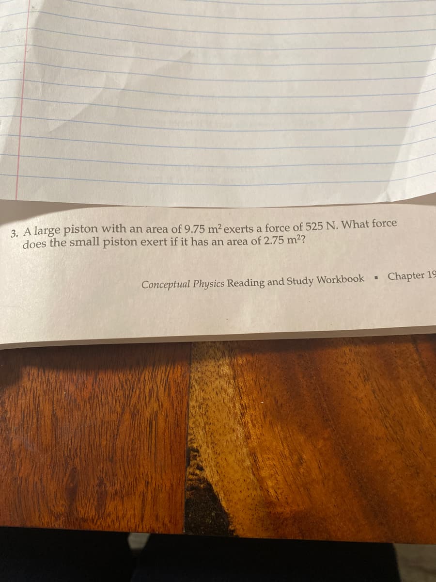 3. A large piston with an area of 9.75 m² exerts a force of 525 N. What force
does the small piston exert if it has an area of 2.75 m²?
Conceptual Physics Reading and Study Workbook
I
Chapter 19