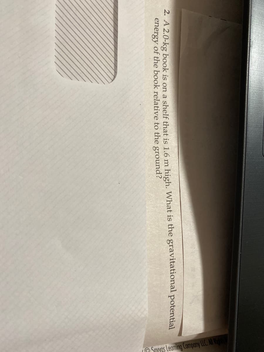 2. A 2.0-kg book is on a shelf that is 1.6 m high. What is the gravitational potential
energy of the book relative to the ground?
Savvas Learning Company LLC. All Right