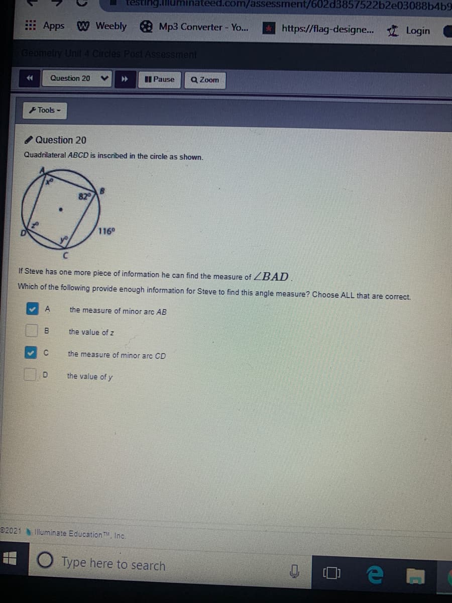 eed.com/assessment/602d3857522b2e03088b4b9
Apps W Weebly Mp3 Converter - Yo...
https://flag-designe... Login
Geometry Unit 4 Circles Post Assessment
Question 20
I Pause
Q Zoom
+ Tools -
Question 20
Quadrilateral ABCD is inscribed in the circle as shown.
82
116
If Steve has one more piece of information he can find the measure of ZBAD
Which of the following provide enough information for Steve to find this angle measure? Choose ALL that are correct.
the measure of minor arc AB
B
the value of z
the measure of minor arc CD
the value of y
92021 Illuminate Education. Inc.
Type here to search
口
