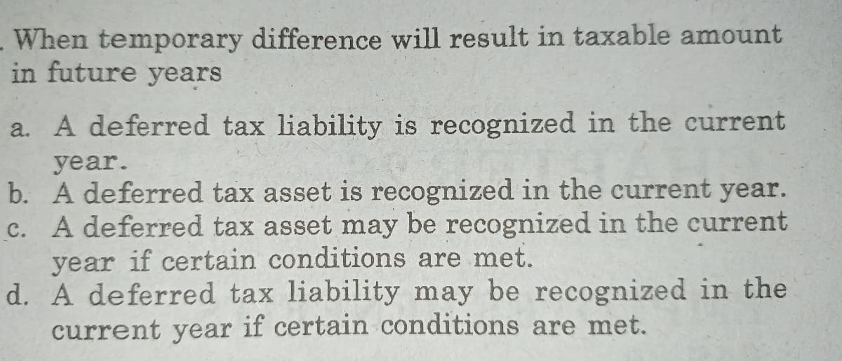 When temporary differece will result in taxable amount
in future years
a. A deferred tax liability is recognized in the current
year.
b. A deferred tax asset is recognized in the current year.
c. A deferred tax asset may be recognized in the current
year if certain conditions are met.
d. A deferred tax liability may be recognized in the
current year if certain conditions are met.
