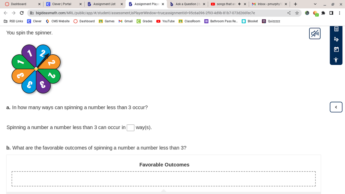 Dashboard
X C Clever | Portal X B Assignment List X
Assignment Playe x
b Ask a Question | b x ▸ songs that ar
→ C
bigideasmath.com/MRL/public/app/#/student/assessment;isPlayerWindow=true;
assignmentId=95c6a096-2f93-4d9b-81b7-073d266fec7e
RSD Links C Clever
CMS Website Dashboard
Games M Gmail C Grades
YouTube
ClassRoom
You spin the spinner.
2
a. In how many ways can spinning a number less than 3 occur?
Spinning a number a number less than 3 can occur in way(s).
b. What are the favorable outcomes of spinning a number a number less than 3?
Favorable Outcomes
M Inbox - pmurphy12 X +
Bathroom Pass Re... B Blooket a Quizzzzz
4
0 ⠀
$+
तं
