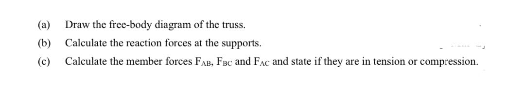 (а)
Draw the free-body diagram of the truss.
(b)
Calculate the reaction forces at the supports.
(c)
Calculate the member forces FAB, FBc and FAC and state if they are in tension or compression.
