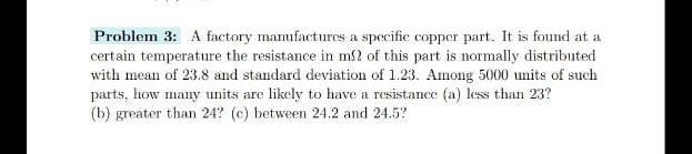 Problem 3: A factory mamufactures a specific copper part. It is found at a
certain temperature the resistance in m? of this part is normally distributed
with mean of 23.8 and standard deviation of 1.23. Among 5000 units of such
parts, how many units are likely to have a resistance (a) less than 23?
(b) greater than 24? (c) between 24.2 and 24.5?
