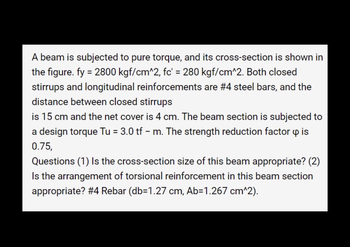 A beam is subjected to pure torque, and its cross-section is shown in
the figure. fy = 2800 kgf/cm^2, fc' = 280 kgf/cm^2. Both closed
stirrups and longitudinal reinforcements are #4 steel bars, and the
distance between closed stirrups
is 15 cm and the net cover is 4 cm. The beam section is subjected to
a design torque Tu = 3.0 tf - m. The strength reduction factor is
0.75,
Questions (1) Is the cross-section size of this beam appropriate? (2)
Is the arrangement of torsional reinforcement in this beam section
appropriate? #4 Rebar (db=1.27 cm, Ab-1.267 cm^2).