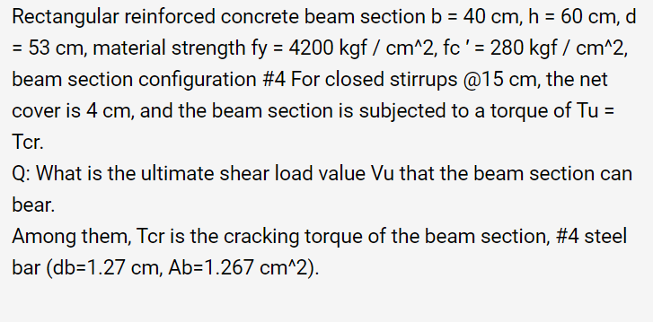 Rectangular reinforced concrete beam section b = 40 cm, h = 60 cm, d
= 53 cm, material strength fy = 4200
= 4200 kgf / cm^2, fc ' = 280 kgf/cm^2,
beam section configuration #4 For closed stirrups @15 cm, the net
cover is 4 cm, and the beam section is subjected to a torque of Tu =
Tcr.
Q: What is the ultimate shear load value Vu that the beam section can
bear.
Among them, Tcr is the cracking torque of the beam section, #4 steel
bar (db=1.27 cm, Ab=1.267 cm^2).