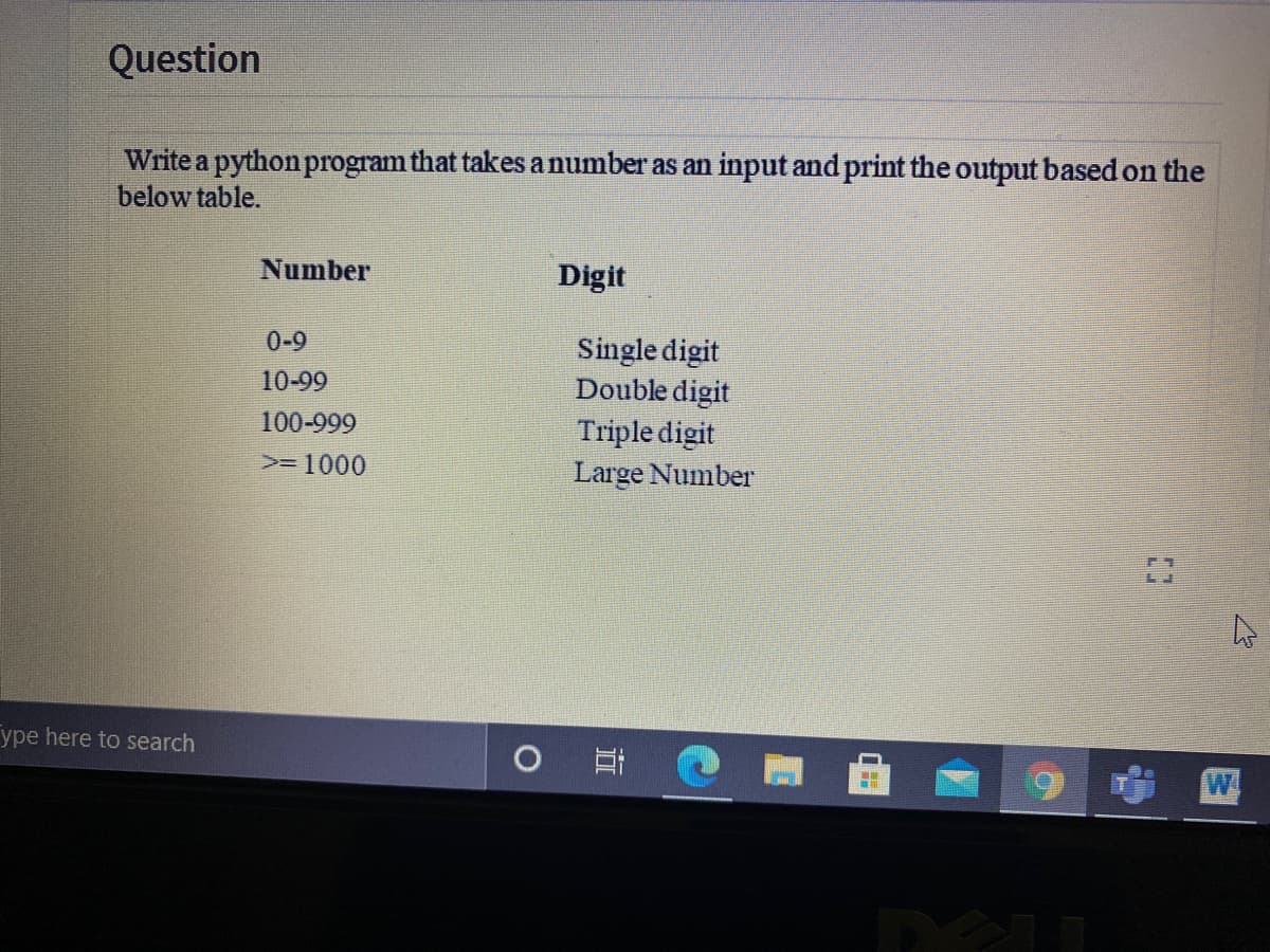 Question
Write a python program that takes a number as an input and print the output based on the
below table.
Number
Digit
0-9
Single digit
Double digit
Triple digit
Large Number
10-99
100-999
>= 1000
ype here to search
