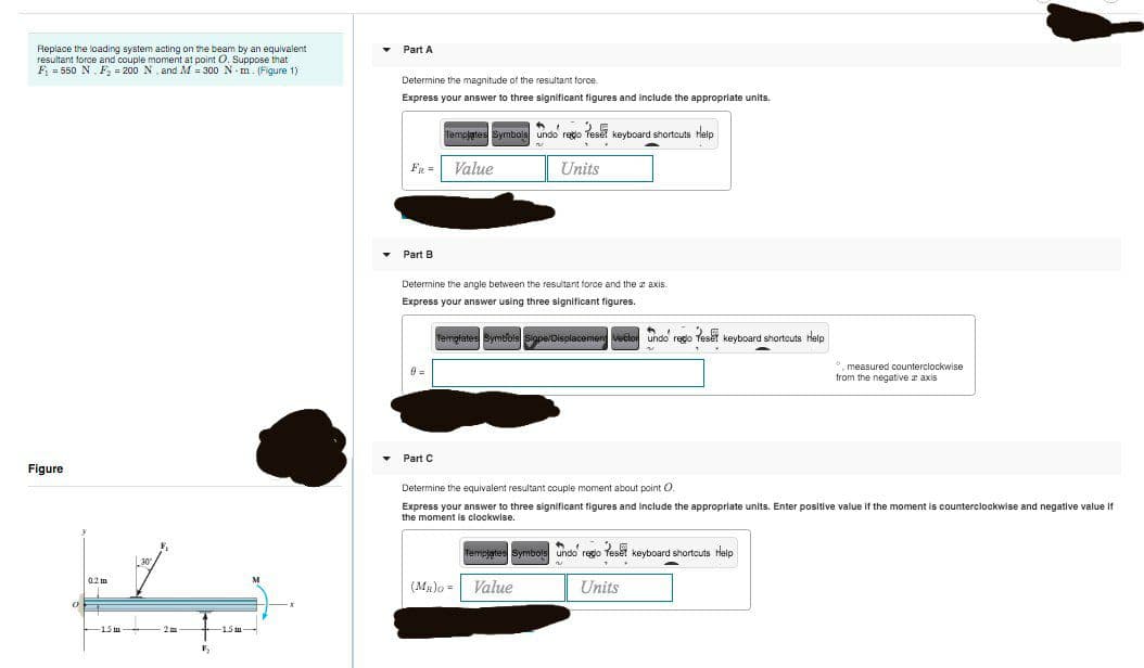 Part A
Replace the loading system acting on the beam by an equivalent
resultant force and couple moment at point O. Suppose that
F = 550 N, F2 = 200 N, and M = 300 N - m. (Figure 1)
Determine the magnitude of the resultant force.
Express your answer to three significant figures and include the appropriate units.
Templates Symbols undo redo Tesel keyboard shortcuts Help
Fg =
Value
Units
Part B
Determine the angle between the resultant force and the z axis.
Express your answer using three significant figures.
Temglates Symbols Siope/Displacemen vector undo rego Teset keyboard shortcuts Help
. measured counterciockwise
from the negative a axis
Part C
Figure
Determine the equivalent resultant couple moment about point O.
Express your answer to three significant tigures and include the appropriate units. Enter positive value if the moment is counterclockwise and negative value if
the moment is clockwise.
Templates Symbois undo rego Teset keyboard shortcuts Halp
02 m
(Ma)o = Value
Units
1.5 tm
1.5 tm
