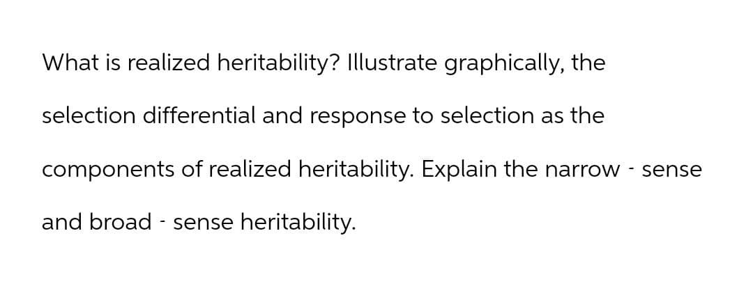 What is realized heritability? Illustrate graphically, the
selection differential and response to selection as the
components of realized heritability. Explain the narrow - sense
and broad-sense heritability.