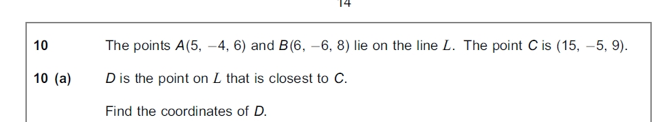 10
The points A(5, -4, 6) and B(6, –6, 8) lie on the line L. The point C is (15, -5, 9).
10 (a)
D is the point on L that is closest to C.
Find the coordinates of D.
