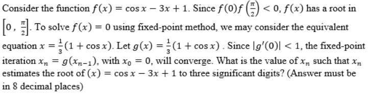 Consider the function f(x) = cos x − 3x + 1. Since fƒ(0)ƒ () < 0, f(x) has a root in
[0, 1]. To solve f(x) = 0 using fixed-point method, we may consider the equivalent
equation x = (1 + cos x). Let g(x) = (1 + cos x) . Since |g′(0)| < 1, the fixed-point
iteration xn = g(xn-1), with xo = 0, will converge. What is the value of xn such that xn
estimates the root of (x) = cos x - 3x + 1 to three significant digits? (Answer must be
-
in 8 decimal places)