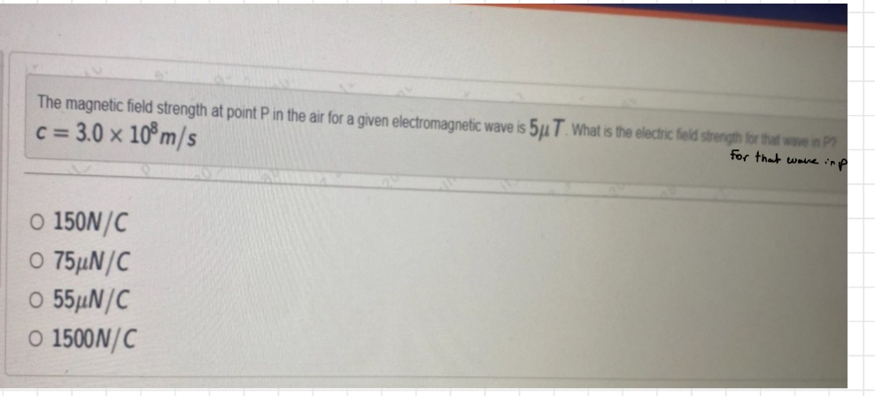 The magnetic field strength at point P in the air for a given electromagnetic wave is 5μ T. What is the electric field strength for that wave in P
c = 3.0 x 108 m/s
for that wave imp
O 150N/C
O 75µN/C
O 55μN/C
O 1500N/C