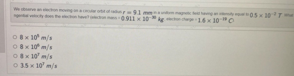 We observe an electron moving on a circular orbit of radius r = 9.1 mm in a uniform magnetic field having an intensity equal to 0.5 x 10-2 T. What
ngential velocity does the electron have? (electron mass=0.911 x 10-30 kg, electron charge = 1.6 × 10-19 C
08x105 m/s
08 × 106 m/s
08x107 m/s
O 3.5 x 107 m/s