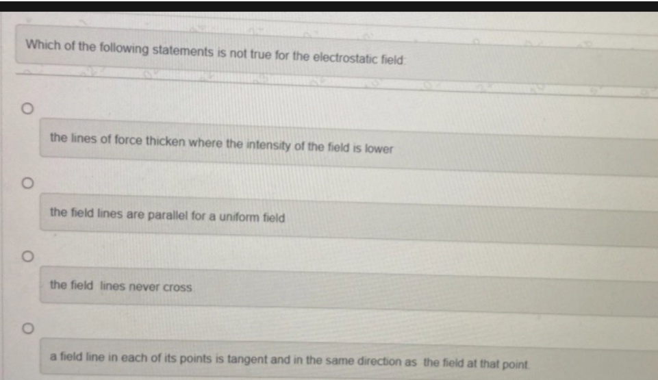 Which of the following statements is not true for the electrostatic field
O
O
the lines of force thicken where the intensity of the field is lower
the field lines are parallel for a uniform field
the field lines never cross
a field line in each of its points is tangent and in the same direction as the field at that point.