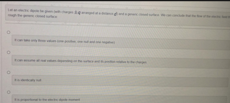 Let an electric dipole be given (with charges q arranged at a distance d) and a generic closed surface. We can conclude that the flow of the electric field the
rough the generic closed surface
O
O
O
O
It can take only three values (one positive, one null and one negative)
It can assume all real values depending on the surface and its position relative to the charges
It is identically null
It is proportional to the electric dipole moment