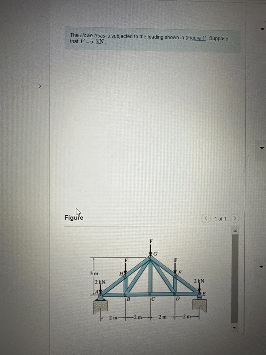 # Howe Truss Load Analysis

The **Howe truss** is subjected to the loading shown in **Figure 1**. Suppose that \( F = 5 \, \text{kN} \).

## Figure 1: Howe Truss Diagram

The diagram in Figure 1 illustrates a Howe truss with specific loading and dimensions. Below is a detailed explanation:

- The truss is subjected to a series of forces and is supported at points \( A \) and \( E \).
- Points \( A \) and \( E \) each have a reaction force of \( 2 \, \text{kN} \).
- The truss has a symmetrical structure, with members connected at various joints.
- The total length of the truss is \( 8 \, \text{meters} \), divided into four equal segments of \( 2 \, \text{meters} \) each.
- The height from the base to the top of the truss is \( 3 \, \text{meters} \).
- Vertical loads of \( F = 5 \, \text{kN} \) are applied downward at joints \( H \), \( G \), and \( F \).

### Dimensions and Labels:
- Horizontal segments:
  - \( AB = 2 \, \text{m} \)
  - \( BC = 2 \, \text{m} \)
  - \( CD = 2 \, \text{m} \)
  - \( DE = 2 \, \text{m} \)
- Vertical segments and forces:
  - \( A \) and \( E \) are supported by reaction forces of \( 2 \, \text{kN} \) each.
  - Height \( AG = 3 \, \text{m} \).

### Nodes and Connections:
- Points are labeled as \( A \), \( B \), \( C \), \( D \), \( E \), \( F \), \( G \), and \( H \).
- The top joint \( G \) is the apex of the truss.
- \( H \) and \( F \) are intermediate joints between the supports and the apex.

In summary, the Howe truss is analyzed for forces \( F \) at specific joints, reaction forces at the supports, and the structural integrity considering the given dimensions and loadings. The simplified model provided in Figure 1