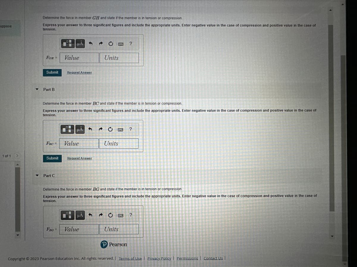 ---

### Engineering Mechanics Tutorial: Analyzing Forces in Structural Members

Welcome to this tutorial on how to determine the forces in structural members and classify them as either in tension or compression. This exercise will guide you through analyzing forces in specific members using the example given.

#### Part A
**Determine the Force in Member GH**

1. **Question:**
   Determine the force in member **GH** and state if the member is in tension or compression.

2. **Instructions:**
   - Express your answer to three significant figures.
   - Include the appropriate units.
   - Enter a negative value in the case of compression and a positive value in the case of tension.

3. **Input Example:**
   - \( F_{GH} = [ \text{Value} ] \quad [ \text{Units} ] \)

4. **Submission:**
   - Click the "Submit" button after entering the value.

---

#### Part B
**Determine the Force in Member BC**

1. **Question:**
   Determine the force in member **BC** and state if the member is in tension or compression.

2. **Instructions:**
   - Express your answer to three significant figures.
   - Include the appropriate units.
   - Enter a negative value in the case of compression and a positive value in the case of tension.

3. **Input Example:**
   - \( F_{BC} = [ \text{Value} ] \quad [ \text{Units} ] \)

4. **Submission:**
   - Click the "Submit" button after entering the value.

---

#### Part C
**Determine the Force in Member BG**

1. **Question:**
   Determine the force in member **BG** and state if the member is in tension or compression.

2. **Instructions:**
   - Express your answer to three significant figures.
   - Include the appropriate units.
   - Enter a negative value in the case of compression and a positive value in the case of tension.

3. **Input Example:**
   - \( F_{BG} = [ \text{Value} ] \quad [ \text{Units} ] \)

4. **Submission:**
   - Click the "Submit" button after entering the value.

---

This tutorial is designed to enhance your understanding of forces in structural engineering. If you have any questions or need further assistance, please refer to the provided resources or contact support.

*Copyright © 2023 Pearson Education