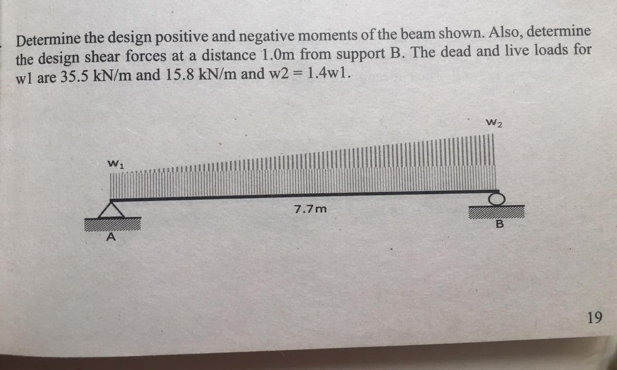 Determine the design positive and negative moments of the beam shown. Also, determine
the design shear forces at a distance 1.0m from support B. The dead and live loads for
wl are 35.5 kN/m and 15.8 kN/m and w2 = 1.4w1.
W2
W1
7.7m
A
19
