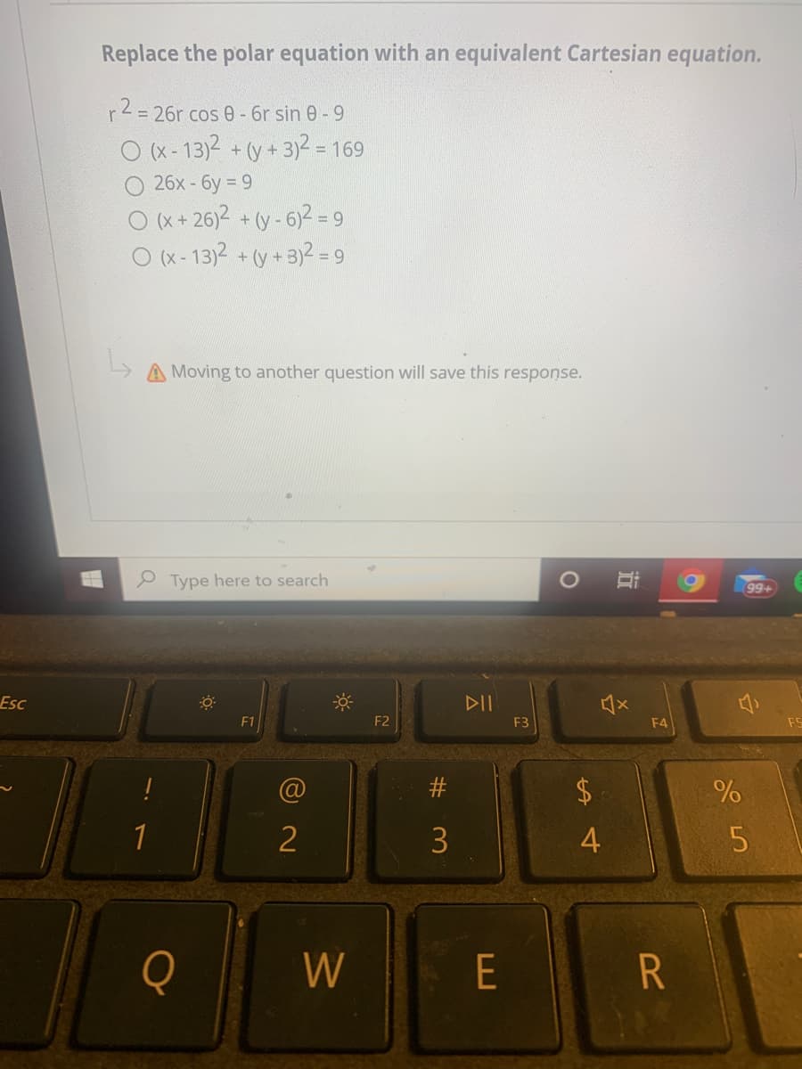 Replace the polar equation with an equivalent Cartesian equation.
r2= 26r cos 0 - 6r sin 0 - 9
O (x-13)2 + (y + 3)2 = 169
26х- бу%3D9
O (x + 26)2 + (y - 6)2 =
O (x- 13)2 + (y + 3)2 = 9
%3D
A Moving to another question will save this response.
e Type here to search
99+
Esc
DII
F1
F2
F3
F4
2$
1
2
4
5
W
E
%23
