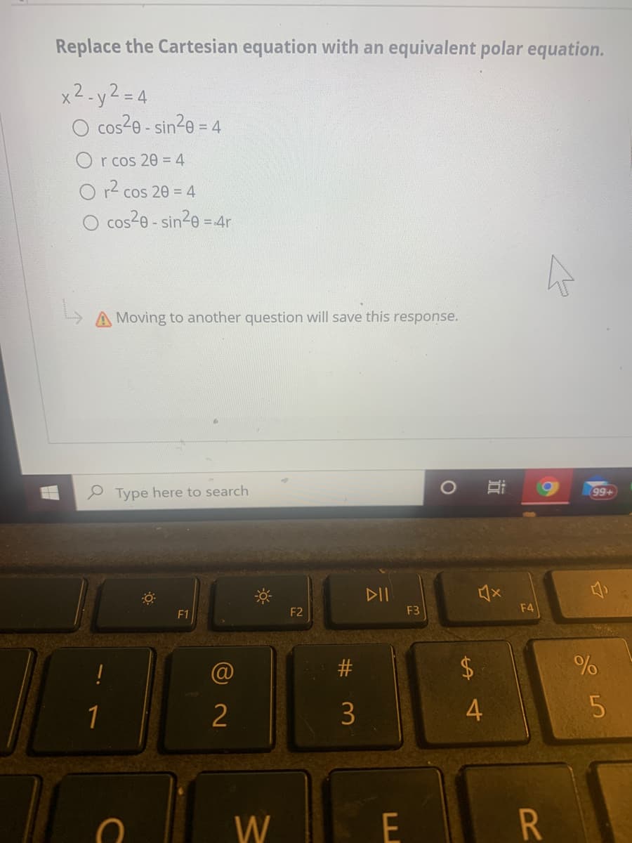 Replace the Cartesian equation with an equivalent polar equation.
x2.y2=4
O cos2e - sin20 :
= 4
r cos 20 = 4
O r- cos 20 = 4
O cos20 - sin20 = 4r
Moving to another question will save this response.
Type here to search
99+
DII
F2
F3
F4
F1
2$
1
2
4
W
近
%23
