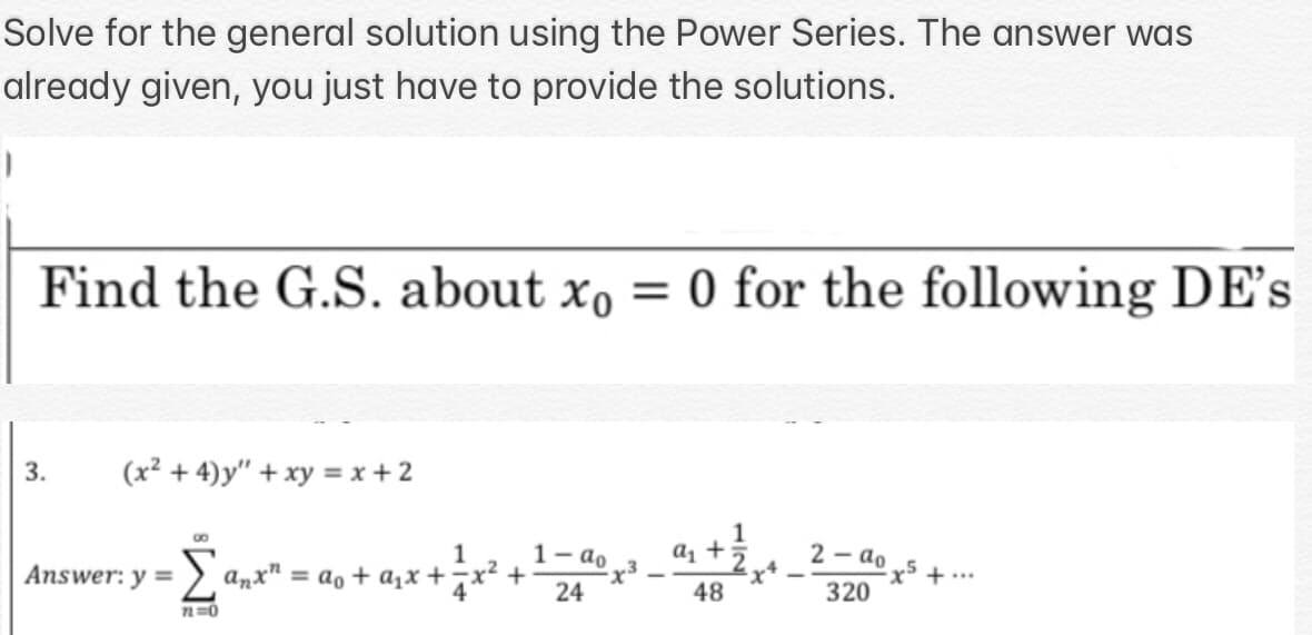 Solve for the general solution using the Power Series. The answer was
already given, you just have to provide the solutions.
Find the G.S. about xo = 0 for the following DE's
3.
(x² + 4)y" + xy = x + 2
1
8
a₁ +5
2-ao
1
+ ² x ² + 1 20400
+ ...
Answer: y =
·Σa₂x² = a₁ + a₁x + ² x ²
48
320
72=0
²x4
ts